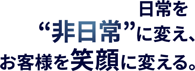 日常を“非日常”に変え、お客様をえがおに変える。