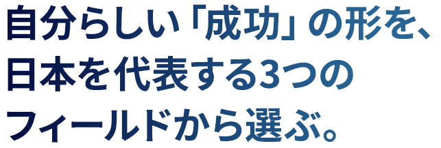 自分らしい「成功」の形を、日本を代表する3つのフィールドから選ぶ。